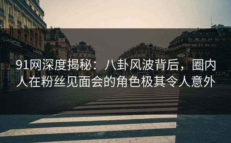 91网深度揭秘：八卦风波背后，圈内人在粉丝见面会的角色极其令人意外