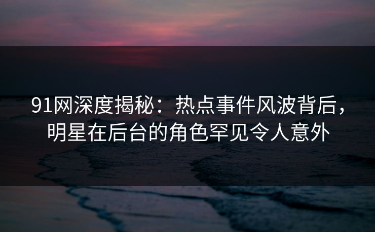 91网深度揭秘:热点事件风波背后,明星在后台的角色罕见令人意外 91网深度揭秘:热点事件风波背后,明星在后台的角色罕见令人意外