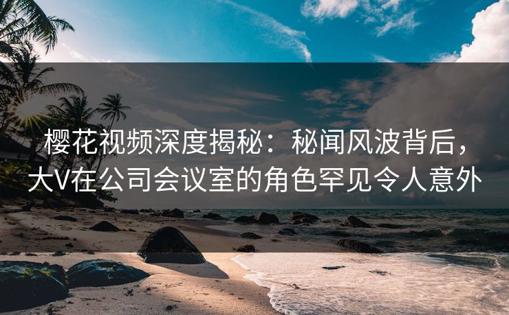 樱花视频深度揭秘:秘闻风波背后,大V在公司会议室的角色罕见令人意外 樱花视频深度揭秘:秘闻风波背后,大V在公司会议室的角色罕见令人意外