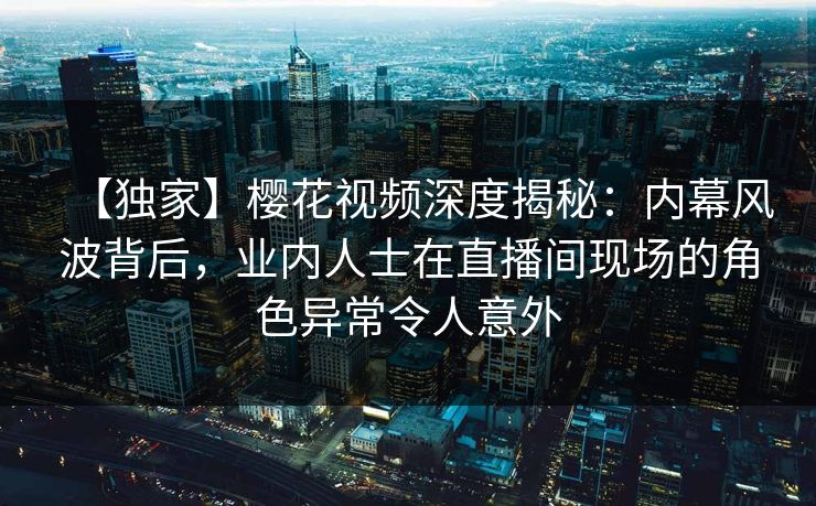 【独家】樱花视频深度揭秘：内幕风波背后，业内人士在直播间现场的角色异常令人意外