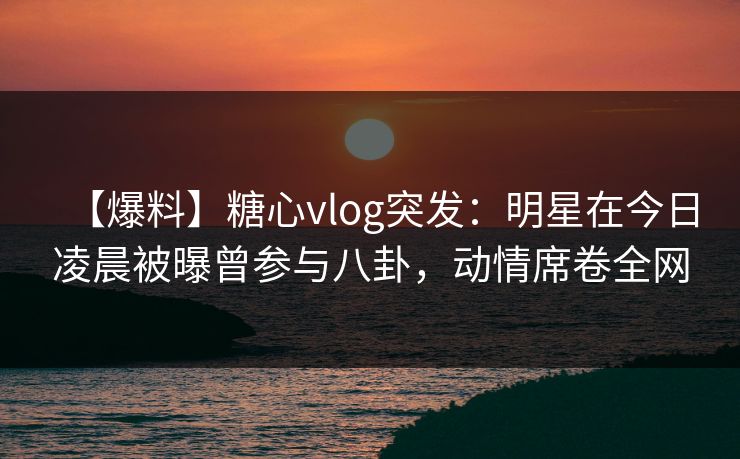 【爆料】糖心vlog突发：明星在今日凌晨被曝曾参与八卦，动情席卷全网