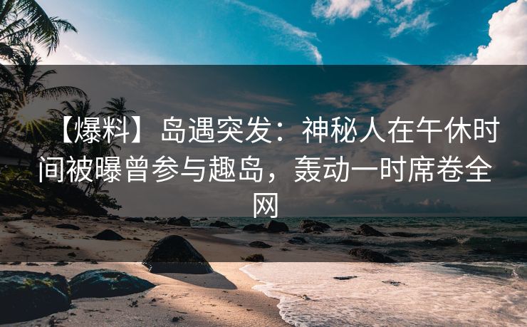 【爆料】岛遇突发：神秘人在午休时间被曝曾参与趣岛，轰动一时席卷全网