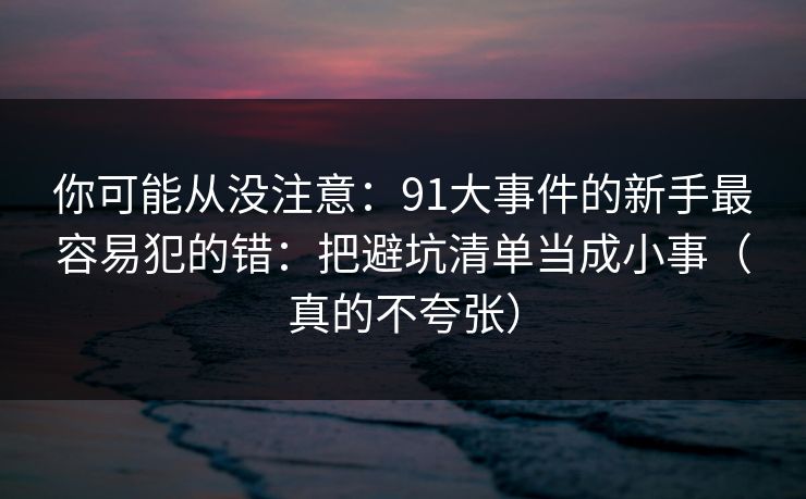 你可能从没注意：91大事件的新手最容易犯的错：把避坑清单当成小事（真的不夸张）