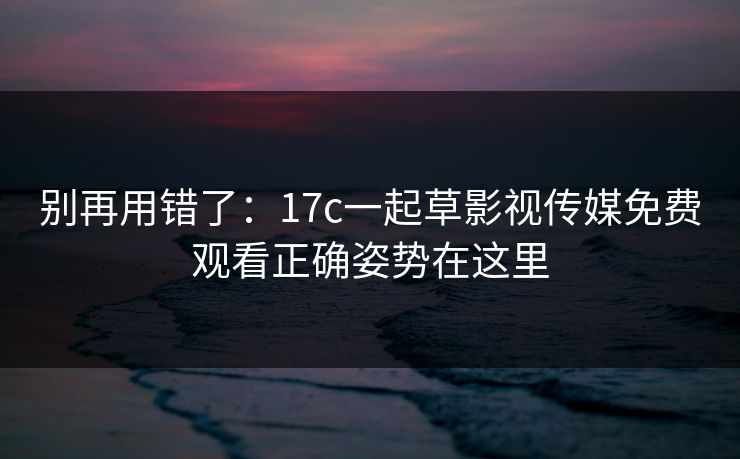 别再用错了：17c一起草影视传媒免费观看正确姿势在这里