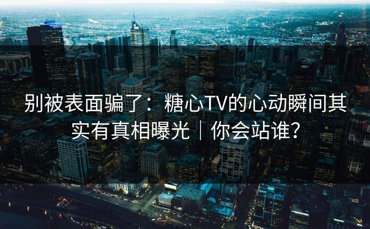 别被表面骗了：糖心TV的心动瞬间其实有真相曝光｜你会站谁？