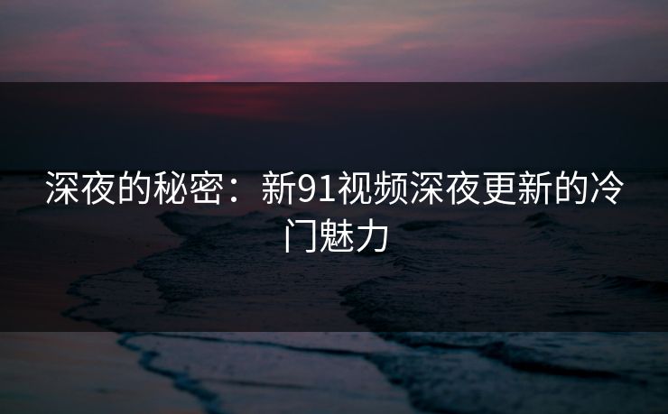 深夜的秘密：新91视频深夜更新的冷门魅力