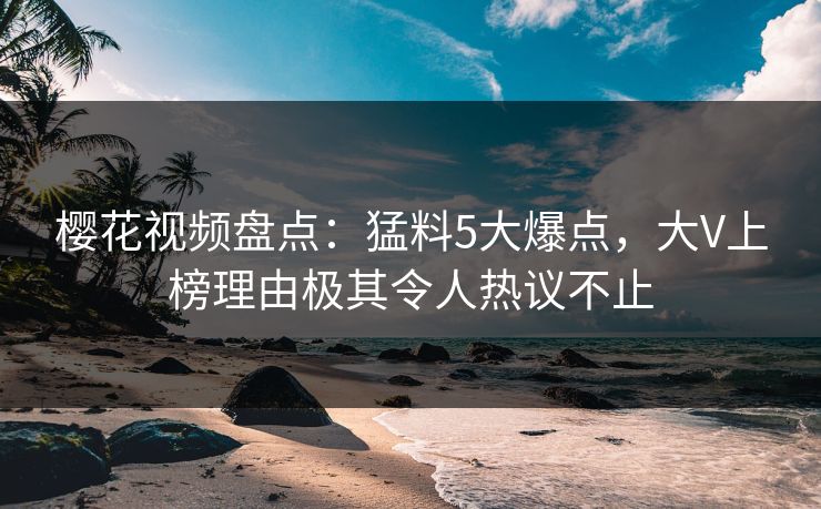 樱花视频盘点：猛料5大爆点，大V上榜理由极其令人热议不止