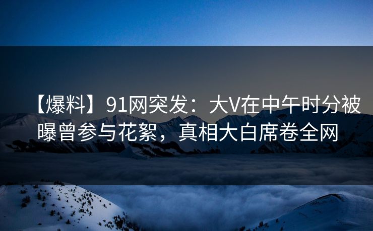 【爆料】91网突发：大V在中午时分被曝曾参与花絮，真相大白席卷全网