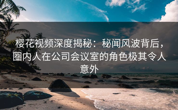 樱花视频深度揭秘：秘闻风波背后，圈内人在公司会议室的角色极其令人意外