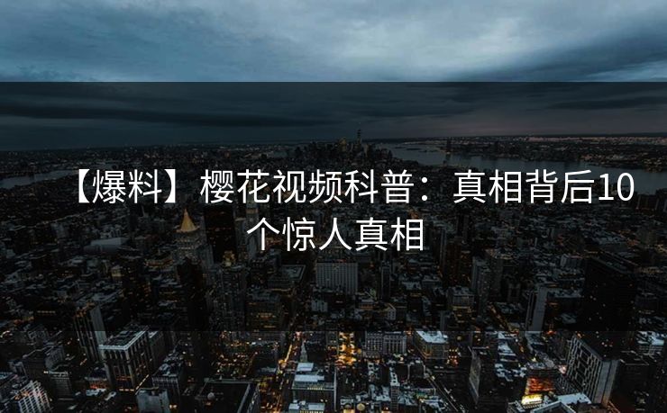 【爆料】樱花视频科普：真相背后10个惊人真相