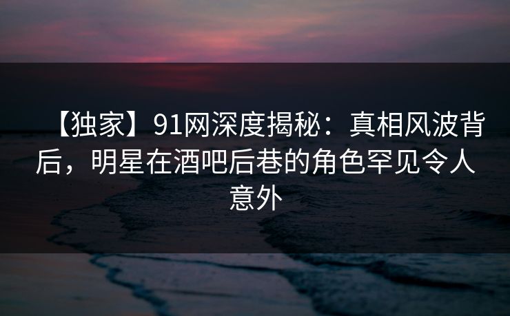 【独家】91网深度揭秘:真相风波背后,明星在酒吧后巷的角色罕见令人意外 【独家】91网深度揭秘:真相风波背后,明星在酒吧后巷的角色罕见令人意外
