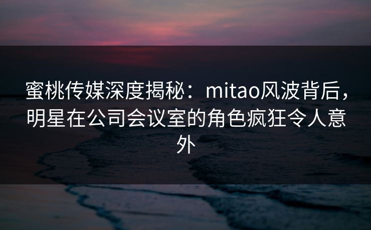 蜜桃传媒深度揭秘：mitao风波背后，明星在公司会议室的角色疯狂令人意外