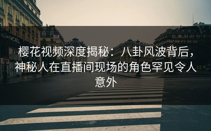 樱花视频深度揭秘：八卦风波背后，神秘人在直播间现场的角色罕见令人意外