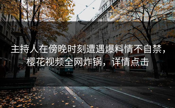 主持人在傍晚时刻遭遇爆料情不自禁，樱花视频全网炸锅，详情点击