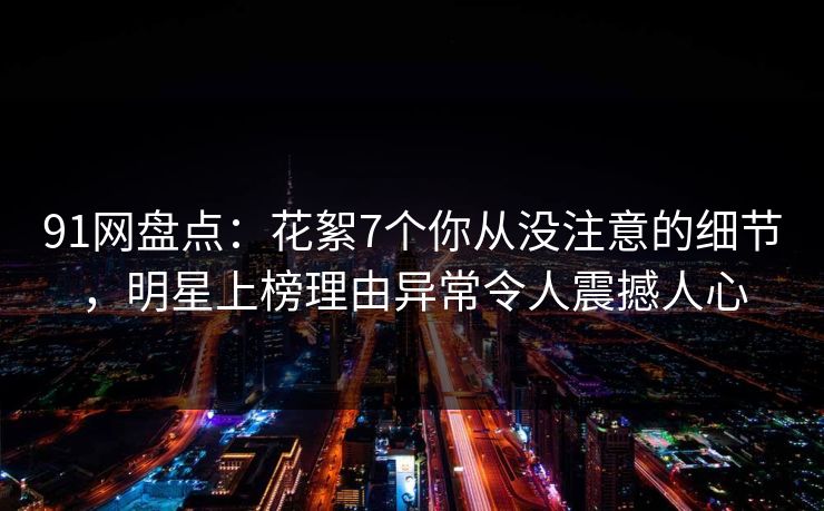 91网盘点：花絮7个你从没注意的细节，明星上榜理由异常令人震撼人心