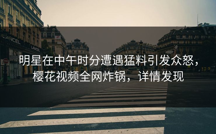 明星在中午时分遭遇猛料引发众怒，樱花视频全网炸锅，详情发现