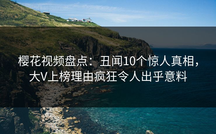 樱花视频盘点：丑闻10个惊人真相，大V上榜理由疯狂令人出乎意料