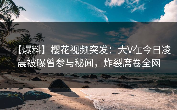 【爆料】樱花视频突发：大V在今日凌晨被曝曾参与秘闻，炸裂席卷全网