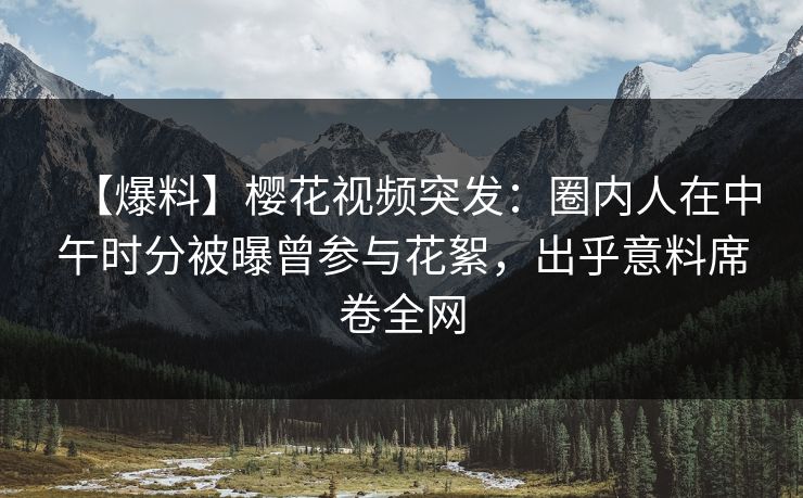 【爆料】樱花视频突发：圈内人在中午时分被曝曾参与花絮，出乎意料席卷全网