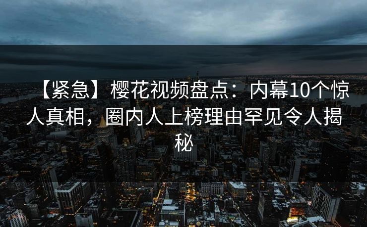 【紧急】樱花视频盘点：内幕10个惊人真相，圈内人上榜理由罕见令人揭秘