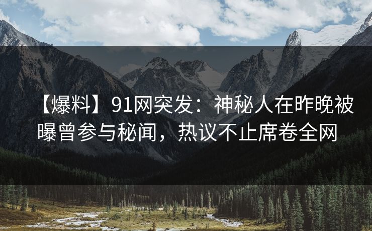 【爆料】91网突发：神秘人在昨晚被曝曾参与秘闻，热议不止席卷全网
