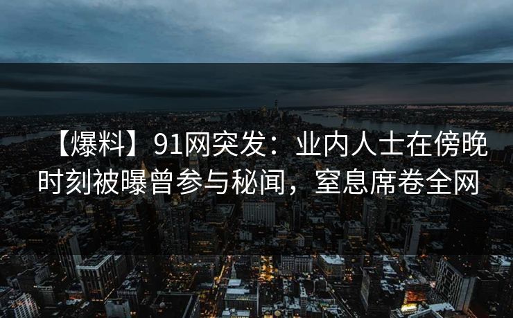 【爆料】91网突发：业内人士在傍晚时刻被曝曾参与秘闻，窒息席卷全网