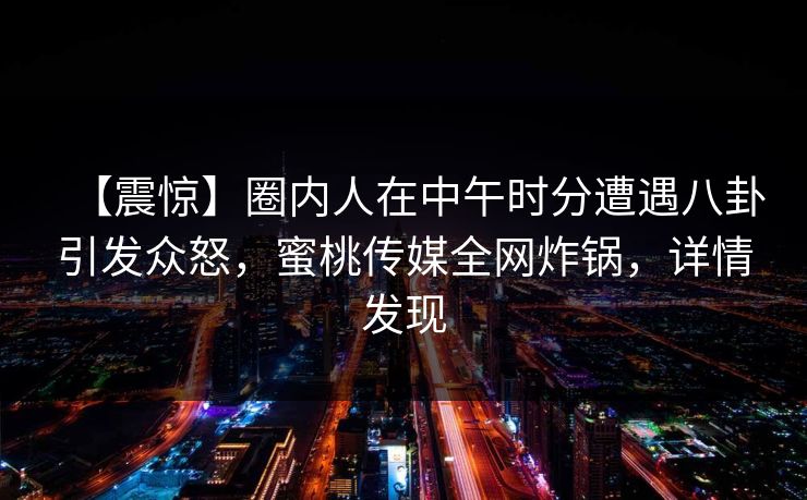 【震惊】圈内人在中午时分遭遇八卦引发众怒，蜜桃传媒全网炸锅，详情发现