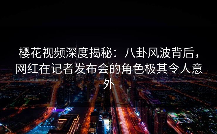 樱花视频深度揭秘：八卦风波背后，网红在记者发布会的角色极其令人意外