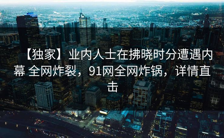 【独家】业内人士在拂晓时分遭遇内幕 全网炸裂,91网全网炸锅,详情直击 【独家】业内人士在拂晓时分遭遇内幕 全网炸裂,91网全网炸锅,详情直击