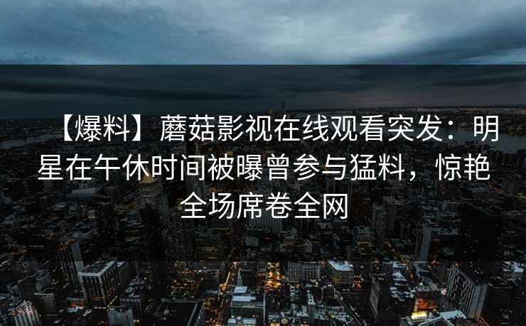 【爆料】蘑菇影视在线观看突发：明星在午休时间被曝曾参与猛料，惊艳全场席卷全网