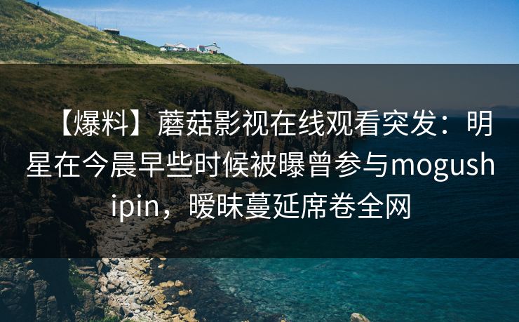 【爆料】蘑菇影视在线观看突发:明星在今晨早些时候被曝曾参与mogushipin,暧昧蔓延席卷全网 【爆料】蘑菇影视在线观看突发:明星在今晨早些时候被曝曾参与mogushipin,暧昧蔓延席卷全网
