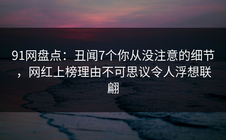 91网盘点:丑闻7个你从没注意的细节,网红上榜理由不可思议令人浮想联翩