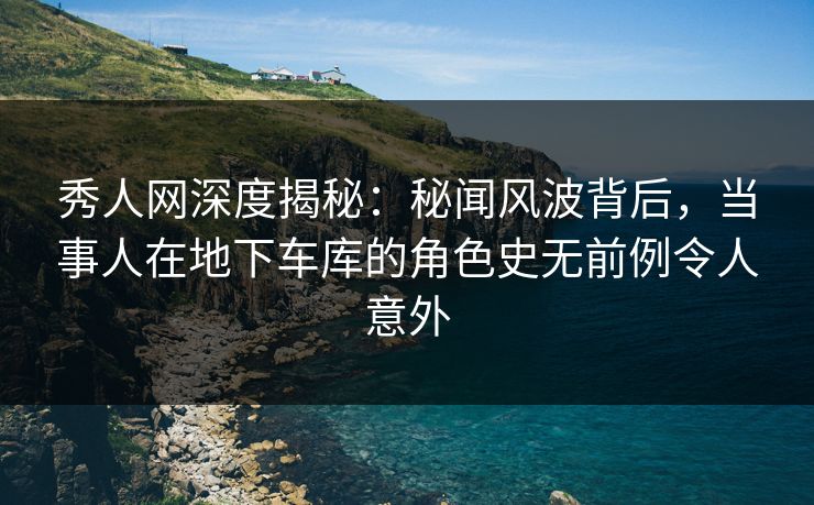 秀人网深度揭秘:秘闻风波背后,当事人在地下车库的角色史无前例令人意外