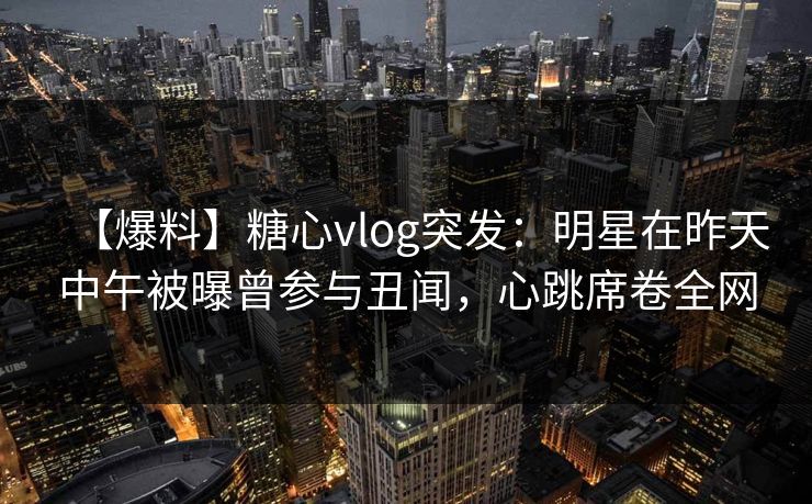 【爆料】糖心vlog突发:明星在昨天中午被曝曾参与丑闻,心跳席卷全网