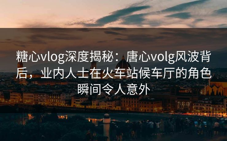 糖心vlog深度揭秘:唐心volg风波背后,业内人士在火车站候车厅的角色瞬间令人意外