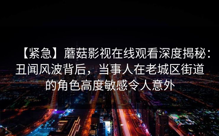 【紧急】蘑菇影视在线观看深度揭秘:丑闻风波背后,当事人在老城区街道的角色高度敏感令人意外