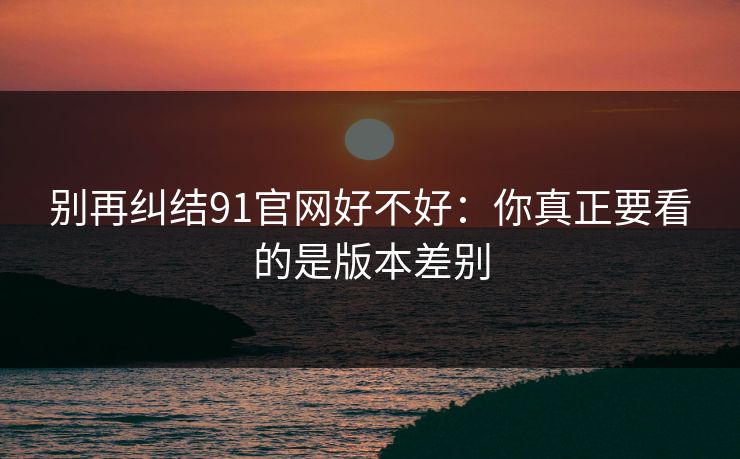 别再纠结91官网好不好:你真正要看的是版本差别